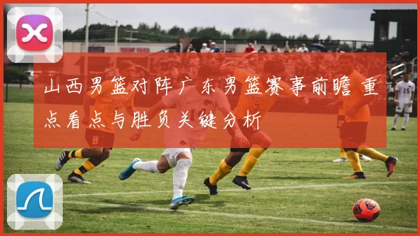 山西男篮对阵广东男篮赛事前瞻 重点看点与胜负关键分析