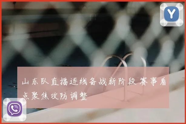 山东队直播连线备战新阶段 赛事看点聚焦攻防调整