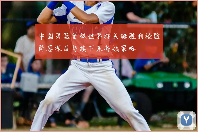 中国男篮晋级世界杯关键胜利检验阵容深度与接下来备战策略