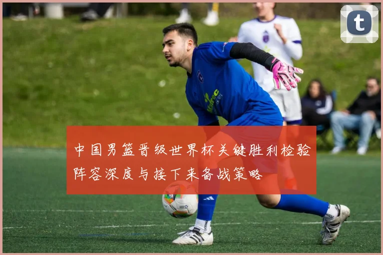 中国男篮晋级世界杯关键胜利检验阵容深度与接下来备战策略