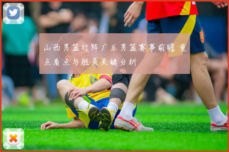 山西男篮对阵广东男篮赛事前瞻 重点看点与胜负关键分析