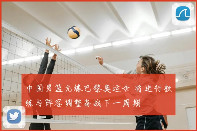 中国男篮无缘巴黎奥运会 将进行教练与阵容调整备战下一周期