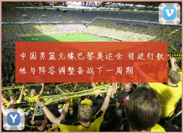 中国男篮无缘巴黎奥运会 将进行教练与阵容调整备战下一周期