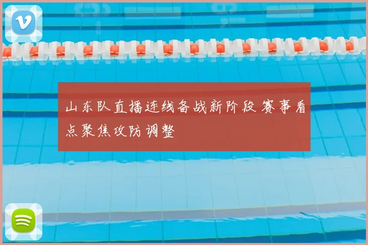 山东队直播连线备战新阶段 赛事看点聚焦攻防调整