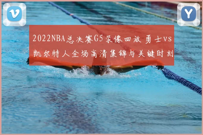 2022NBA总决赛G5录像回放 勇士vs凯尔特人全场高清集锦与关键时刻解析
