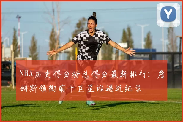 NBA历史得分榜总得分最新排行：詹姆斯领衔前十巨星谁逼近纪录