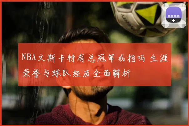 NBA文斯卡特有总冠军戒指吗 生涯荣誉与球队经历全面解析