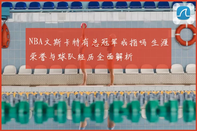 NBA文斯卡特有总冠军戒指吗 生涯荣誉与球队经历全面解析