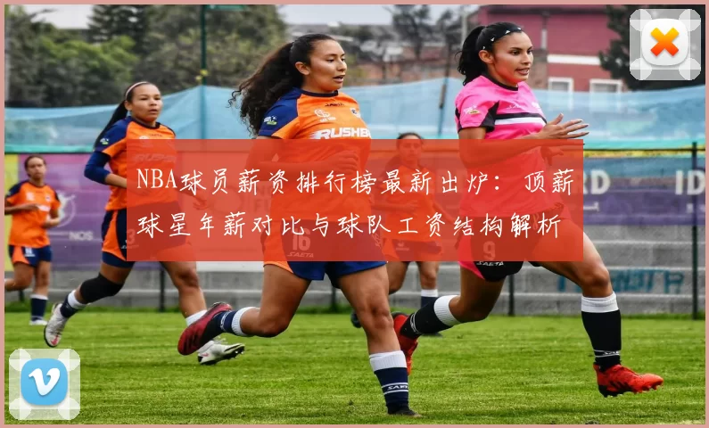 NBA球员薪资排行榜最新出炉：顶薪球星年薪对比与球队工资结构解析