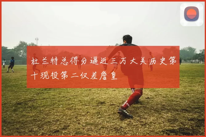 杜兰特总得分逼近三万大关历史第十现役第二仅差詹皇