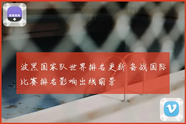 波黑国家队世界排名更新 备战国际比赛排名影响出线前景