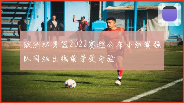 欧洲杯男篮2022赛程公布小组赛强队同组出线前景受考验