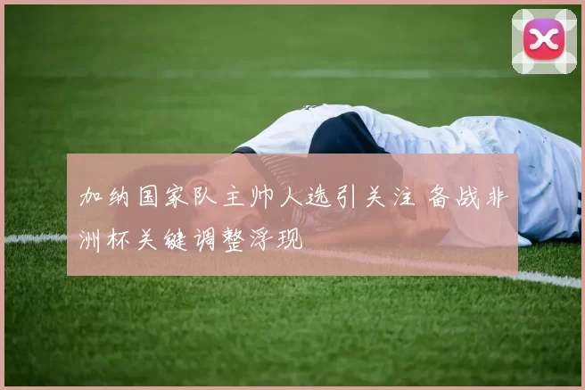 加纳国家队主帅人选引关注 备战非洲杯关键调整浮现