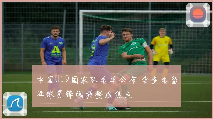 中国U19国家队名单公布 含多名留洋球员锋线调整成焦点
