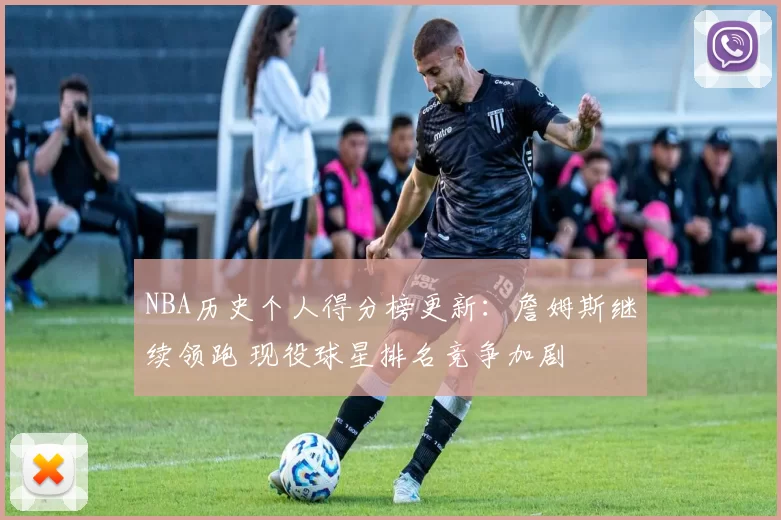 NBA历史个人得分榜更新：詹姆斯继续领跑 现役球星排名竞争加剧