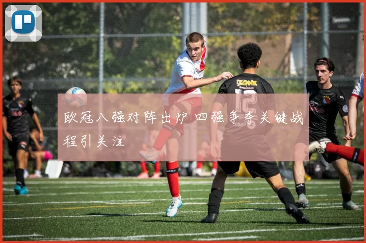 欧冠八强对阵出炉 四强争夺关键战程引关注