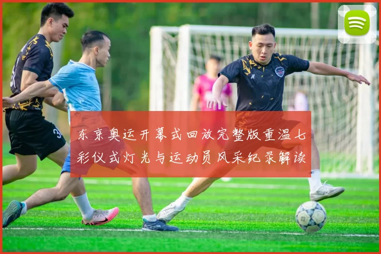 东京奥运开幕式回放完整版重温七彩仪式灯光与运动员风采纪录解读