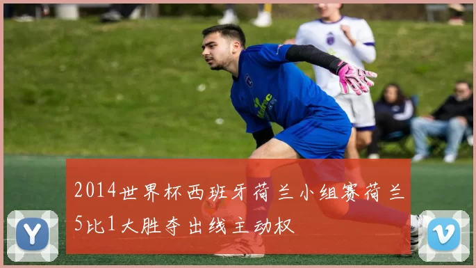 2014世界杯西班牙荷兰小组赛荷兰5比1大胜夺出线主动权