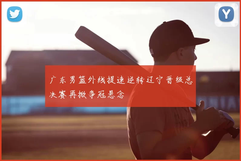 广东男篮外线提速逆转辽宁晋级总决赛再掀争冠悬念