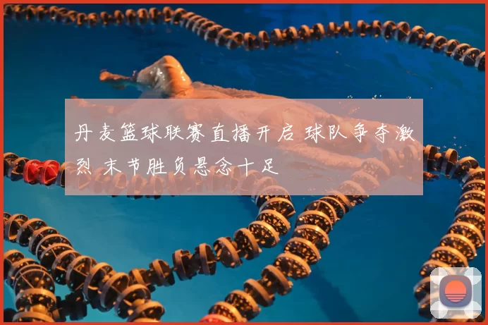 丹麦篮球联赛直播开启 球队争夺激烈 末节胜负悬念十足