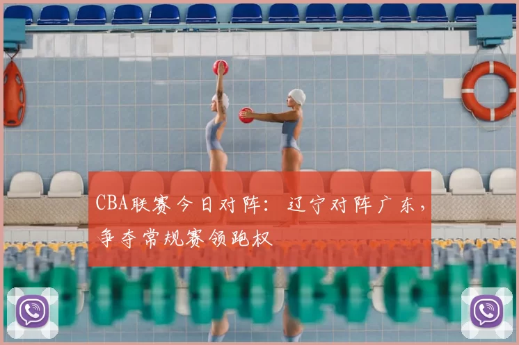 CBA联赛今日对阵：辽宁对阵广东，争夺常规赛领跑权
