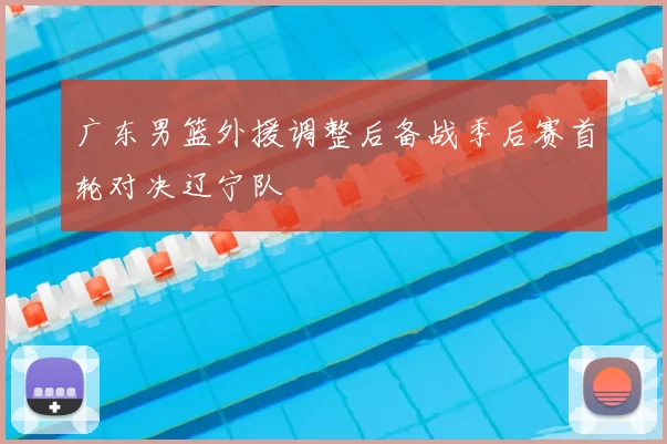广东男篮外援调整后备战季后赛首轮对决辽宁队