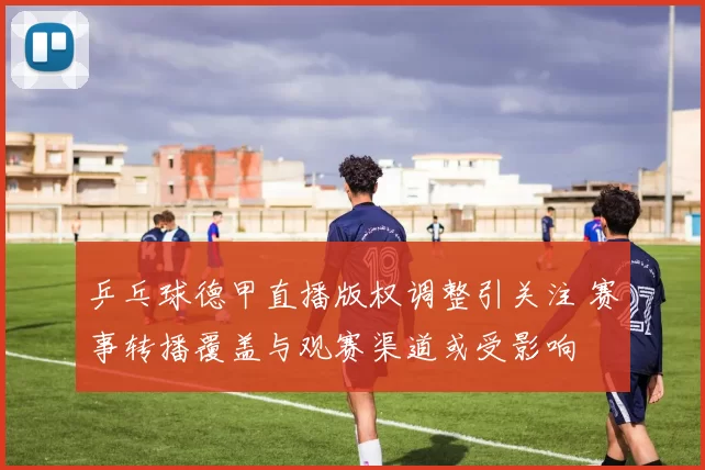 乒乓球德甲直播版权调整引关注 赛事转播覆盖与观赛渠道或受影响