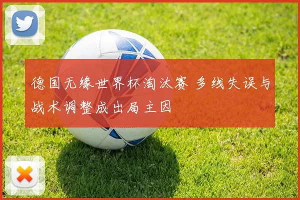 德国无缘世界杯淘汰赛 多线失误与战术调整成出局主因