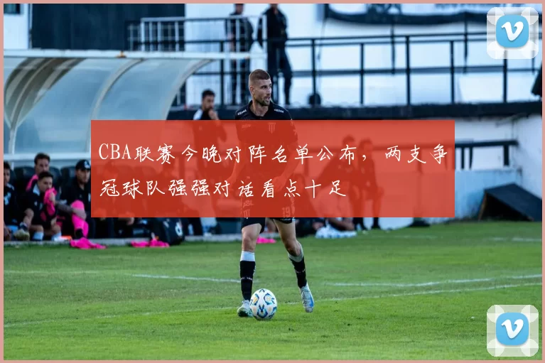 CBA联赛今晚对阵名单公布，两支争冠球队强强对话看点十足