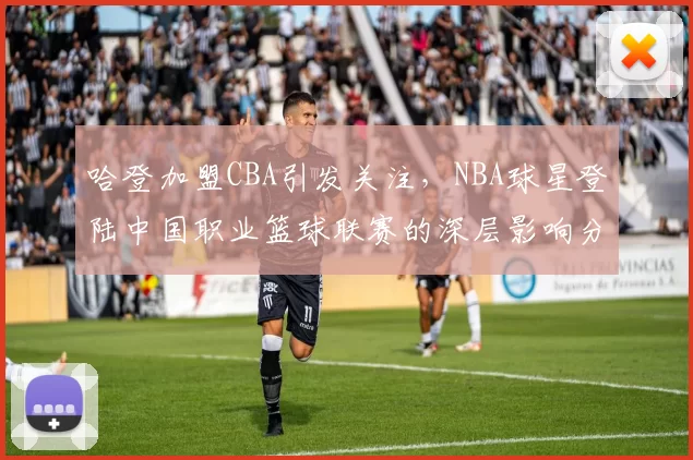 哈登加盟CBA引发关注，NBA球星登陆中国职业篮球联赛的深层影响分析