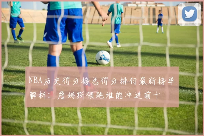 NBA历史得分榜总得分排行最新榜单解析：詹姆斯领跑谁能冲进前十