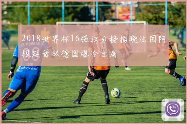 2018世界杯16强积分榜揭晓法国阿根廷晋级德国爆冷出局