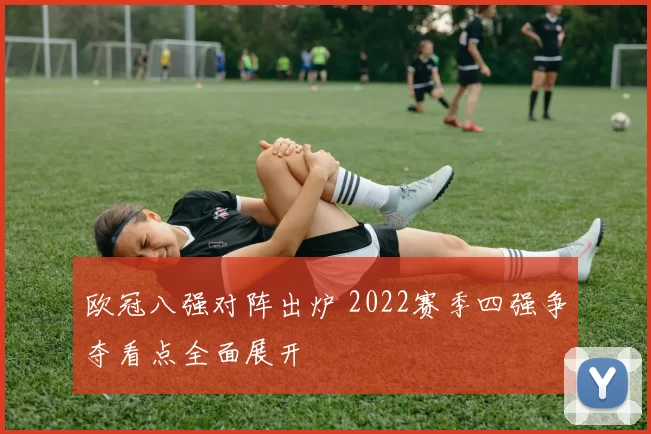 欧冠八强对阵出炉 2022赛季四强争夺看点全面展开