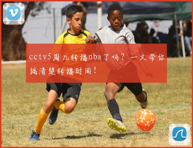 cctv5周几转播nba了吗？一文带你搞清楚转播时间！