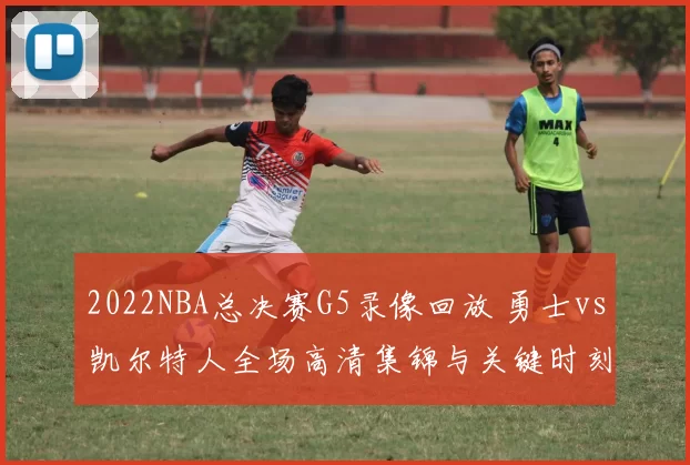 2022NBA总决赛G5录像回放 勇士vs凯尔特人全场高清集锦与关键时刻解析
