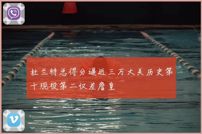 杜兰特总得分逼近三万大关历史第十现役第二仅差詹皇