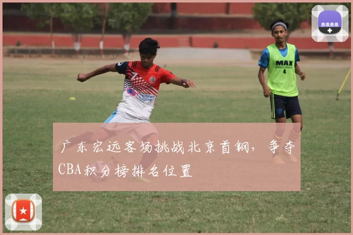 广东宏远客场挑战北京首钢，争夺CBA积分榜排名位置