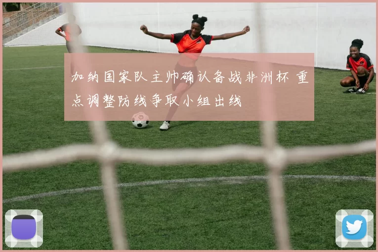 加纳国家队主帅确认备战非洲杯 重点调整防线争取小组出线