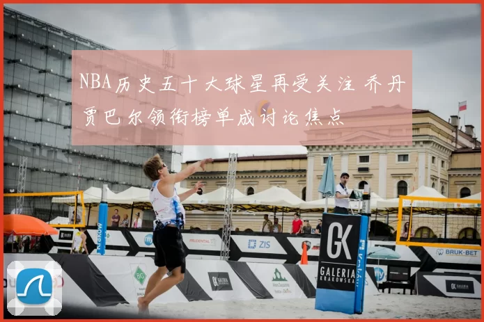 NBA历史五十大球星再受关注 乔丹贾巴尔领衔榜单成讨论焦点