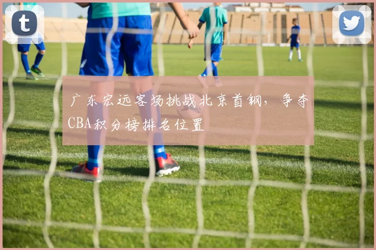 广东宏远客场挑战北京首钢，争夺CBA积分榜排名位置