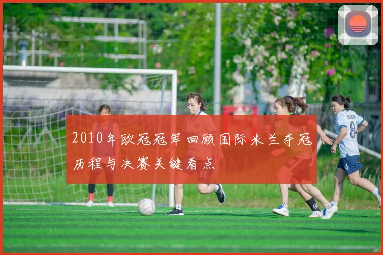 2010年欧冠冠军回顾国际米兰夺冠历程与决赛关键看点