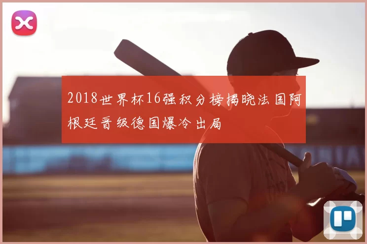 2018世界杯16强积分榜揭晓法国阿根廷晋级德国爆冷出局
