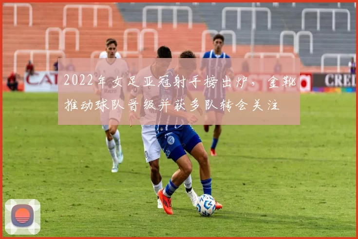 2022年女足亚冠射手榜出炉，金靴推动球队晋级并获多队转会关注