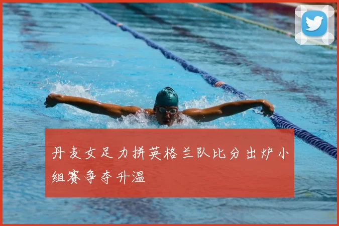 丹麦女足力拼英格兰队比分出炉小组赛争夺升温