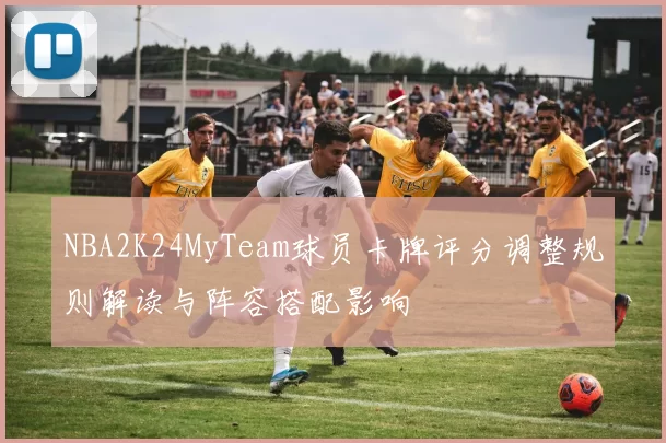 NBA2K24MyTeam球员卡牌评分调整规则解读与阵容搭配影响