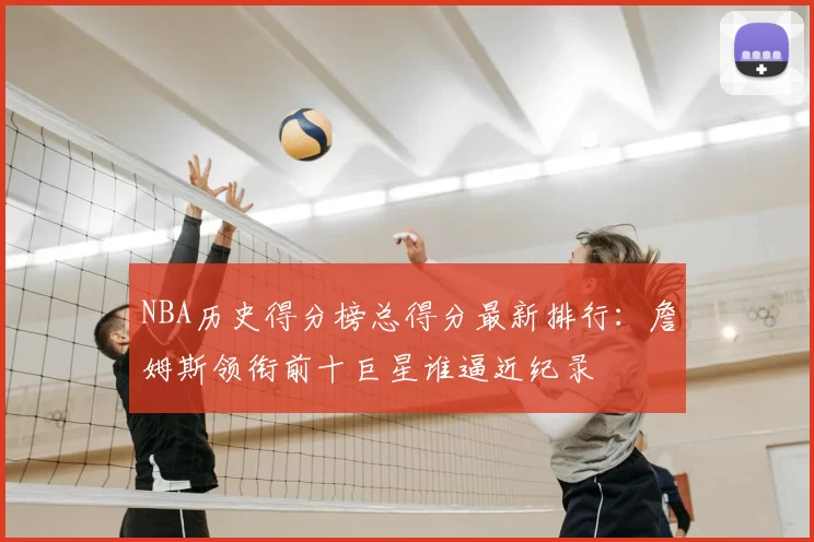 NBA历史得分榜总得分最新排行：詹姆斯领衔前十巨星谁逼近纪录