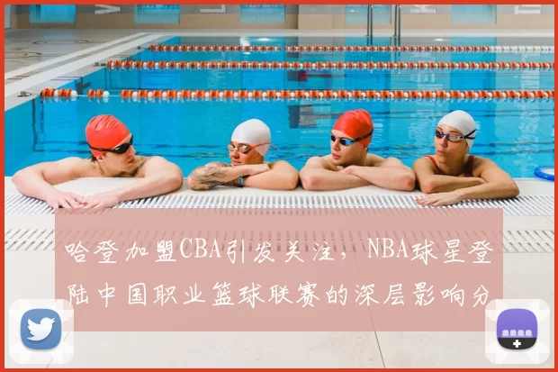 哈登加盟CBA引发关注，NBA球星登陆中国职业篮球联赛的深层影响分析