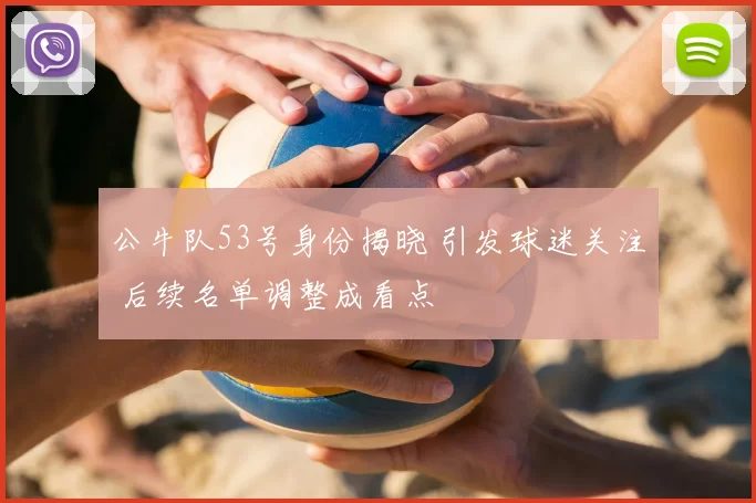 公牛队53号身份揭晓 引发球迷关注 后续名单调整成看点