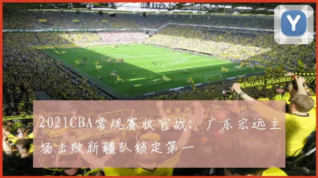 2021CBA常规赛收官战：广东宏远主场击败新疆队锁定第一