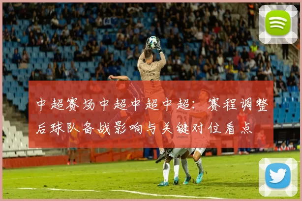 中超赛场中超中超中超：赛程调整后球队备战影响与关键对位看点